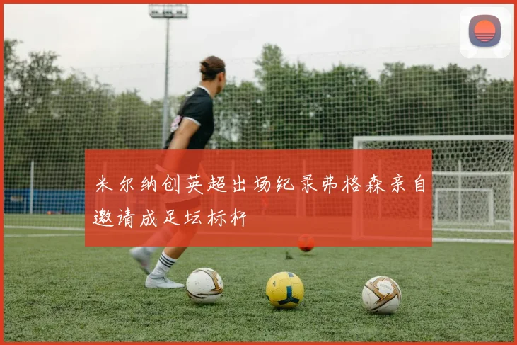 米尔纳创英超出场纪录弗格森亲自邀请成足坛标杆