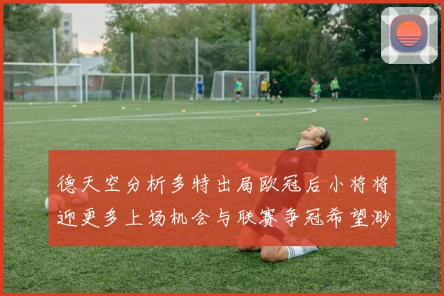 德天空分析多特出局欧冠后小将将迎更多上场机会与联赛争冠希望渺茫