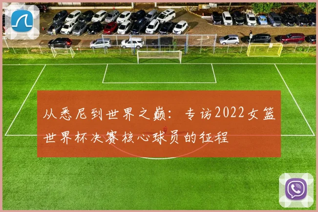 从悉尼到世界之巅：专访2022女篮世界杯决赛核心球员的征程